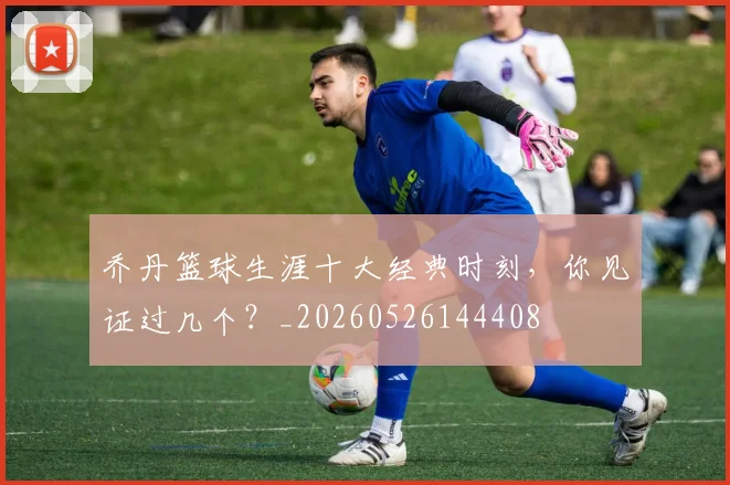 乔丹篮球生涯十大经典时刻,你见证过几个?_20260526144408