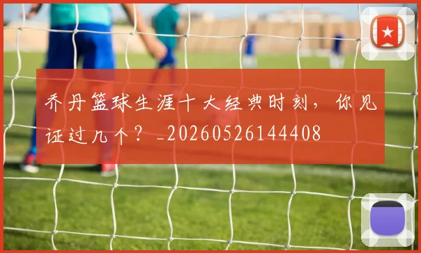乔丹篮球生涯十大经典时刻,你见证过几个?_20260526144408