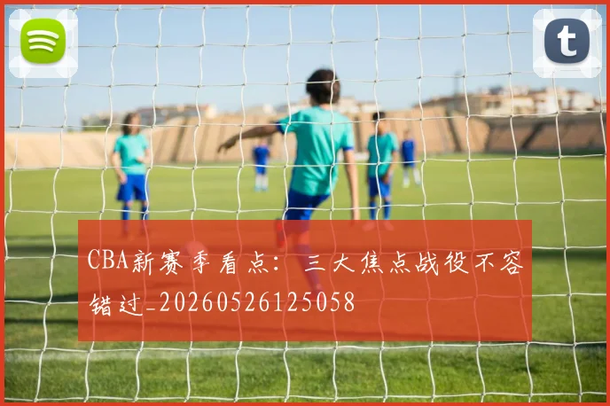 CBA新赛季看点:三大焦点战役不容错过_20260526125058