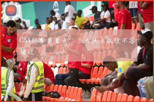 CBA新赛季看点:三大焦点战役不容错过