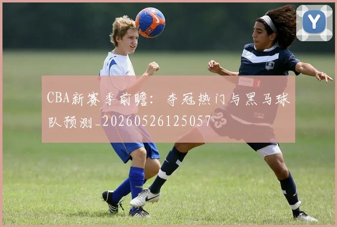 CBA新赛季前瞻:夺冠热门与黑马球队预测_20260526125057