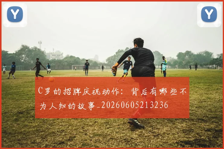 C罗的招牌庆祝动作:背后有哪些不为人知的故事_20260605213236