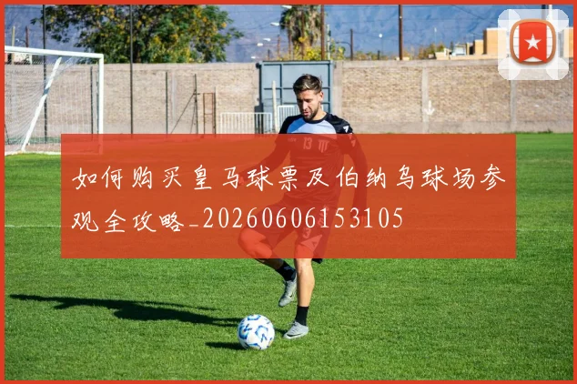 如何购买皇马球票及伯纳乌球场参观全攻略_20260606153105